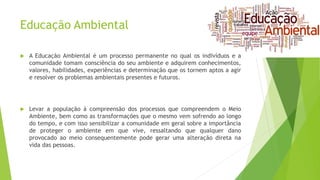 Educação Ambiental
 A Educação Ambiental é um processo permanente no qual os indivíduos e a
comunidade tomam consciência do seu ambiente e adquirem conhecimentos,
valores, habilidades, experiências e determinação que os tornem aptos a agir
e resolver os problemas ambientais presentes e futuros.
 Levar a população à compreensão dos processos que compreendem o Meio
Ambiente, bem como as transformações que o mesmo vem sofrendo ao longo
do tempo, e com isso sensibilizar a comunidade em geral sobre a importância
de proteger o ambiente em que vive, ressaltando que qualquer dano
provocado ao meio consequentemente pode gerar uma alteração direta na
vida das pessoas.
 