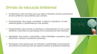 Divisão da educação Ambiental
 Conhecimento: deve contribuir para que todos os indivíduos tenham conhecimento
do meio ambiente e dos problemas que o afetam;
 Conscientização: deve ajudar a sociedade a adquirir a consciência do meio
ambiente global e a sensibilidade por essa questão;
 Comportamento: deve auxiliar os indivíduos a comprometerem-se com a causa
ambiental, motivando-os à participação ativa na proteção do meio ambiente;
 Habilidades: deve ajudar a coletividade a obter habilidades necessárias para
determinar e resolver os problemas ambientais;
 Participação: deve proporcionar aos indivíduos a possibilidade de participarem
ativamente nas tarefas que têm por objetivo resolver os problemas ambientais.
 