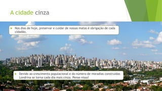 A cidade cinza
 Nos dias de hoje, preservar e cuidar de nossas matas é obrigação de cada
cidadão.
 Devido ao crescimento populacional e do número de moradias construídas
Londrina se torna cada dia mais cinza. Pense nisso!
 