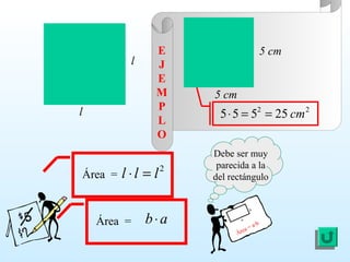 Área =
2
lll =⋅
22
25555 cm==⋅
l
l
Debe ser muy
parecida a la
del rectángulo
Área = a·b
a
b
5 cm
5 cm
E
J
E
M
P
L
O
Área = ab⋅