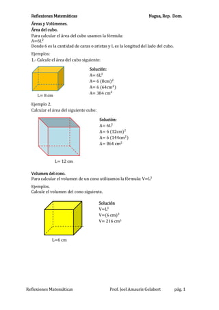 Reflexiones Matemáticas Nagua, Rep. Dom.
Reflexiones Matemáticas Prof. Joel Amauris Gelabert pág. 1
Áreas y Volúmenes.
Área del cubo.
Para calcular el área del cubo usamos la fórmula:
A=6L2
Donde 6 es la cantidad de caras o aristas y L es la longitud del lado del cubo.
Ejemplos:
1.- Calcule el área del cubo siguiente:
Ejemplo 2.
Calcular el área del siguiente cubo:
Volumen del cono.
Para calcular el volumen de un cono utilizamos la fórmula: V=L3
Ejemplos.
Calcule el volumen del cono siguiente.
L= 8 cm
Solución:
A= 6L2
A= 6 (8cm)2
A= 6 (64cm2
)
A= 384 cm2
L= 12 cm
Solución:
A= 6L2
A= 6 (12cm)2
A= 6 (144cm2
)
A= 864 cm2
Solución
V=L3
V=(6 cm)3
V= 216 cm3
L=6 cm
 