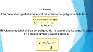 1.2- Área total
El área total es igual al área lateral más el área del polígonos de la base.
1.3- Volumen
El volumen es igual al área del polígono de la base multiplicado por la altura
( h ) de la pirámide y dividido entre 3.
 