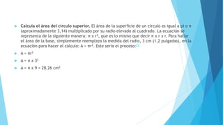  Calcula el área del círculo superior. El área de la superficie de un círculo es igual a pi o π
(aproximadamente 3,14) multiplicado por su radio elevado al cuadrado. La ecuación se
representa de la siguiente manera: π x r2, que es lo mismo que decir π x r x r. Para hallar
el área de la base, simplemente reemplaza la medida del radio, 3 cm (1,2 pulgadas), en la
ecuación para hacer el cálculo: A = πr2. Este sería el proceso:[3]
 A = πr2
 A = π x 32
 A = π x 9 = 28,26 cm2
 