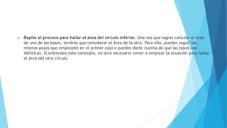  Repite el proceso para hallar el área del círculo inferior. Una vez que logres calcular el área
de una de las bases, tendrás que considerar el área de la otra. Para ello, puedes seguir los
mismos pasos que empleaste en el primer caso o puedes darte cuenta de que las bases son
idénticas. Si entiendes este concepto, no será necesario volver a emplear la ecuación para hallar
el área del otro círculo
 