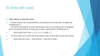El Área del cono
 Área lateral y total del cono.
 El área lateral de una pirámide es el producto de la base por la apotema,
dividido por 2.
De forma semejante el área lateral del cono es el producto de la longitud
de la circunferencia de la base por el lado o generatriz, dividido por 2.
 Área lateral del cono = ( 2 x  x r ) x lado / 2.
 El área total es la suma del área lateral más el área del círculo de la base.
 Área total del cono = área lateral + área de la base.
 
