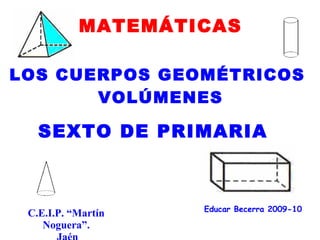 MATEMÁTICAS

LOS CUERPOS GEOMÉTRICOS
       VOLÚMENES

   SEXTO DE PRIMARIA



                    Educar Becerra 2009-10
 C.E.I.P. “Martín
    Noguera”.
 