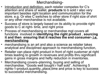Merchandising-
• Introduction and definition- each retailer competes for C’s
  attention and share of wallet. products to b sold r also very
  important besides right location and communication for the
  store. e.g. Or else C switches to other store if right size of shirt
  or any other merchandise is not available.
• Success of store is largely based on its ability to provide right
  goods to C at right- time, and right price
• Process of merchandising or merchandise mgt covers all
  functions involved in identifying the right product , sourcing
  it and then ensuring that it reaches the end consumer- i.e.
  merchandising
• merchandising is an art and also a science as retailer takes
  analytical and disciplined approach to merchandising function,
• Retailer can place right product in front of right customer at right
  times leading to growth in revenues and profits thru significant
  gains in gross margins and hefty reduction in inventories.
• Merchandising covers–planning, buying and selling of
  merchandise. “Goods well bought r half sold”. Achieving 5
  rights-1-product,quantity,,place,time and price is key to success
  to successful merchandising.
 