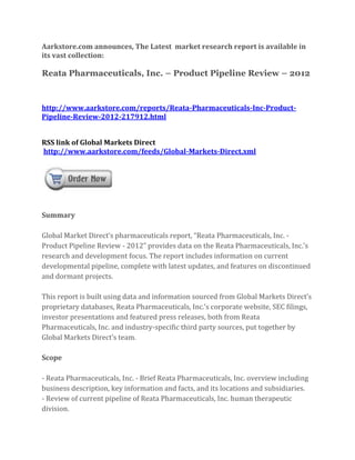 Aarkstore.com announces, The Latest market research report is available in
its vast collection:

Reata Pharmaceuticals, Inc. – Product Pipeline Review – 2012



http://www.aarkstore.com/reports/Reata-Pharmaceuticals-Inc-Product-
Pipeline-Review-2012-217912.html


RSS link of Global Markets Direct
http://www.aarkstore.com/feeds/Global-Markets-Direct.xml




Summary

Global Market Direct’s pharmaceuticals report, “Reata Pharmaceuticals, Inc. -
Product Pipeline Review - 2012” provides data on the Reata Pharmaceuticals, Inc.’s
research and development focus. The report includes information on current
developmental pipeline, complete with latest updates, and features on discontinued
and dormant projects.

This report is built using data and information sourced from Global Markets Direct’s
proprietary databases, Reata Pharmaceuticals, Inc.’s corporate website, SEC filings,
investor presentations and featured press releases, both from Reata
Pharmaceuticals, Inc. and industry-specific third party sources, put together by
Global Markets Direct’s team.

Scope

- Reata Pharmaceuticals, Inc. - Brief Reata Pharmaceuticals, Inc. overview including
business description, key information and facts, and its locations and subsidiaries.
- Review of current pipeline of Reata Pharmaceuticals, Inc. human therapeutic
division.
 