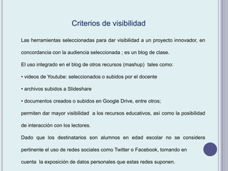 Las herramientas seleccionadas para dar visibilidad a un proyecto innovador, en
concordancia con la audiencia seleccionada ; es un blog de clase.
El uso integrado en el blog de otros recursos (mashup) tales como:
• videos de Youtube: seleccionados o subidos por el docente
• archivos subidos a Slideshare
• documentos creados o subidos en Google Drive, entre otros;
permiten dar mayor visibilidad a los recursos educativos, así como la posibilidad
de interacción con los lectores.
Dado que los destinatarios son alumnos en edad escolar no se considera
pertinente el uso de redes sociales como Twitter o Facebook, tomando en
cuenta la exposición de datos personales que estas redes suponen.
Criterios de visibilidad
 