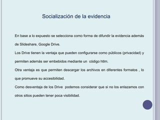 En base a lo expuesto se selecciona como forma de difundir la evidencia además
de Slideshare, Google Drive.
Los Drive tienen la ventaja que pueden configurarse como públicos (privacidad) y
permiten además ser embebidos mediante un código htlm.
Otra ventaja es que permiten descargar los archivos en diferentes formatos , lo
que promueve su accesibilidad.
Como desventaja de los Drive podemos considerar que si no los enlazamos con
otros sitios pueden tener poca visibilidad.
Socialización de la evidencia
 