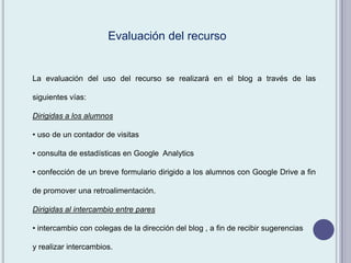 La evaluación del uso del recurso se realizará en el blog a través de las
siguientes vías:
Dirigidas a los alumnos
• uso de un contador de visitas
• consulta de estadísticas en Google Analytics
• confección de un breve formulario dirigido a los alumnos con Google Drive a fin
de promover una retroalimentación.
Dirigidas al intercambio entre pares
• intercambio con colegas de la dirección del blog , a fin de recibir sugerencias
y realizar intercambios.
Evaluación del recurso
 