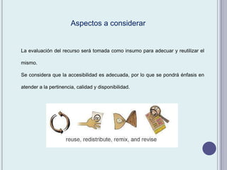 La evaluación del recurso será tomada como insumo para adecuar y reutilizar el
mismo.
Se considera que la accesibilidad es adecuada, por lo que se pondrá énfasis en
atender a la pertinencia, calidad y disponibilidad.
Aspectos a considerar
 