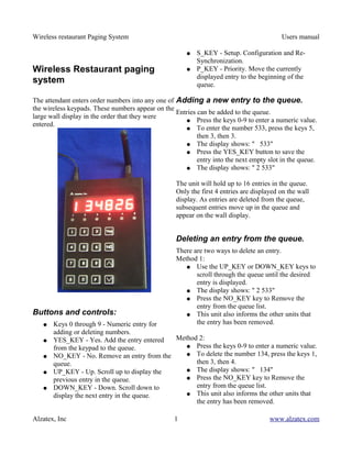 Wireless restaurant Paging System                                                         Users manual

                                                       ●   S_KEY - Setup. Configuration and Re-
                                                           Synchronization.
Wireless Restaurant paging                             ●   P_KEY - Priority. Move the currently
                                                           displayed entry to the beginning of the
system                                                     queue.

The attendant enters order numbers into any one of Adding a new entry to the queue.
the wireless keypads. These numbers appear on the
                                                   Entries can be added to the queue.
large wall display in the order that they were
                                                      ● Press the keys 0-9 to enter a numeric value.
entered.
                                                      ● To enter the number 533, press the keys 5,
                                                           then 3, then 3.
                                                      ● The display shows: " 533"
                                                      ● Press the YES_KEY button to save the
                                                           entry into the next empty slot in the queue.
                                                      ● The display shows: " 2 533"


                                                   The unit will hold up to 16 entries in the queue.
                                                   Only the first 4 entries are displayed on the wall
                                                   display. As entries are deleted from the queue,
                                                   subsequent entries move up in the queue and
                                                   appear on the wall display.


                                                   Deleting an entry from the queue.
                                                   There are two ways to delete an entry.
                                                   Method 1:
                                                      ● Use the UP_KEY or DOWN_KEY keys to
                                                          scroll through the queue until the desired
                                                          entry is displayed.
                                                      ● The display shows: " 2 533"
                                                      ● Press the NO_KEY key to Remove the
                                                          entry from the queue list.
Buttons and controls:                                 ● This unit also informs the other units that
   ●   Keys 0 through 9 - Numeric entry for               the entry has been removed.
       adding or deleting numbers.
   ●   YES_KEY - Yes. Add the entry entered  Method 2:
       from the keypad to the queue.            ● Press the keys 0-9 to enter a numeric value.
   ●   NO_KEY - No. Remove an entry from the    ● To delete the number 134, press the keys 1,
       queue.                                      then 3, then 4.
   ●   UP_KEY - Up. Scroll up to display the    ● The display shows: " 134"
       previous entry in the queue.             ● Press the NO_KEY key to Remove the
   ●   DOWN_KEY - Down. Scroll down to             entry from the queue list.
       display the next entry in the queue.     ● This unit also informs the other units that
                                                   the entry has been removed.

Alzatex, Inc                                       1                                  www.alzatex.com
 