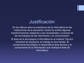 Justificación
En los últimos años la enseñanza de la informática en las
instituciones de la educación media ha sufrido algunas
transformaciones adaptivas a las necesidades y avances de
las tecnologías de las información y la comunicación.
El área de la tecnología e informática en el Instituto Técnico
Industrial de Zipaquirá, se trabaja en dos frentes. El
componente tecnológico lo desarrolla el área técnica y el
componente de la información que maneja el área de
informática.
 