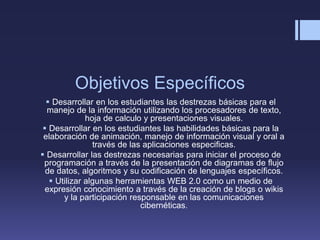 Objetivos Específicos
 Desarrollar en los estudiantes las destrezas básicas para el
manejo de la información utilizando los procesadores de texto,
hoja de calculo y presentaciones visuales.
 Desarrollar en los estudiantes las habilidades básicas para la
elaboración de animación, manejo de información visual y oral a
través de las aplicaciones especificas.
 Desarrollar las destrezas necesarias para iniciar el proceso de
programación a través de la presentación de diagramas de flujo
de datos, algoritmos y su codificación de lenguajes específicos.
 Utilizar algunas herramientas WEB 2.0 como un medio de
expresión conocimiento a través de la creación de blogs o wikis
y la participación responsable en las comunicaciones
cibernéticas.
 