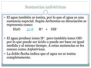 Sustancias anfotéricas
 El agua también se ioniza, por lo que el agua es una
sustancia especial. Según Arrhenius su disociación se
representa como:
H2O H+ + OH-
 El agua produce iones H+ pero también iones OH-
por lo que puede ser ácido o puede ser base en igual
medida y al mismo tiempo. A estas sustancias se les
conoce como Anfotéricas.
 La doble flecha indica que el agua no se ioniza
completamente.
 