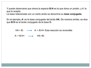 Y puede observarse que ahora la especie B:H es la que dona un protón, y A- la
que lo acepta.
La base relacionada con un cierto ácido se denomina su base conjugada.
En el ejemplo, A- es la base conjugada del ácido HA. De manera similar, se dice
que B:H es el ácido conjugado de la base B:
HA + B: A- + B:H+ Esta reacción es reversible
A- + B:H+ HA +B:
 