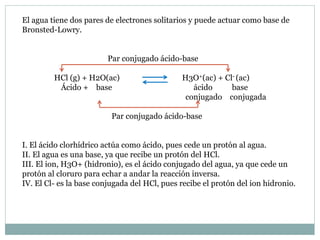 El agua tiene dos pares de electrones solitarios y puede actuar como base de
Bronsted-Lowry.
Par conjugado ácido-base
HCl (g) + H2O(ac) H3O+(ac) + Cl- (ac)
Ácido + base ácido base
conjugado conjugada
Par conjugado ácido-base
I. El ácido clorhídrico actúa como ácido, pues cede un protón al agua.
II. El agua es una base, ya que recibe un protón del HCl.
III. El ion, H3O+ (hidronio), es el ácido conjugado del agua, ya que cede un
protón al cloruro para echar a andar la reacción inversa.
IV. El Cl- es la base conjugada del HCl, pues recibe el protón del ion hidronio.
 