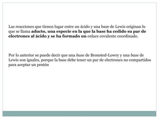 Las reacciones que tienen lugar entre un ácido y una base de Lewis originan lo
que se llama aducto, una especie en la que la base ha cedido su par de
electrones al ácido y se ha formado un enlace covalente coordinado.
Por lo anterior se puede decir que una base de Bronsted-Lowry y una base de
Lewis son iguales, porque la base debe tener un par de electrones no compartidos
para aceptar un protón
 