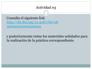 Actividad 03
Consulta el siguiente link
http://dx.doi.org/10.4067/S0718-
50062012000300004
y posteriormente reúne los materiales señalados para
la realización de la práctica correspondiente.
 