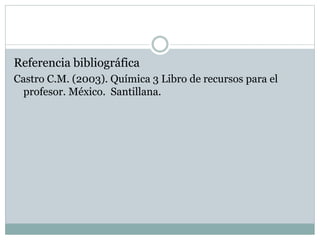 Referencia bibliográfica
Castro C.M. (2003). Química 3 Libro de recursos para el
profesor. México. Santillana.
 