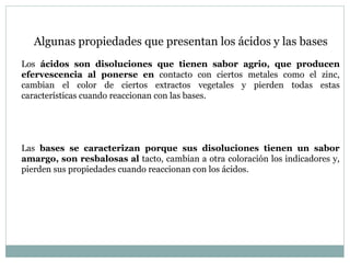 Algunas propiedades que presentan los ácidos y las bases
Los ácidos son disoluciones que tienen sabor agrio, que producen
efervescencia al ponerse en contacto con ciertos metales como el zinc,
cambian el color de ciertos extractos vegetales y pierden todas estas
características cuando reaccionan con las bases.
Las bases se caracterizan porque sus disoluciones tienen un sabor
amargo, son resbalosas al tacto, cambian a otra coloración los indicadores y,
pierden sus propiedades cuando reaccionan con los ácidos.
 