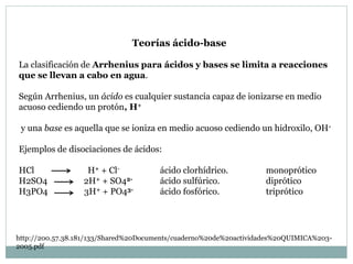 Teorías ácido-base
La clasificación de Arrhenius para ácidos y bases se limita a reacciones
que se llevan a cabo en agua.
Según Arrhenius, un ácido es cualquier sustancia capaz de ionizarse en medio
acuoso cediendo un protón, H+
y una base es aquella que se ioniza en medio acuoso cediendo un hidroxilo, OH-
Ejemplos de disociaciones de ácidos:
HCl H+ + Cl- ácido clorhídrico. monoprótico
H2SO4 2H+ + SO42- ácido sulfúrico. diprótico
H3PO4 3H+ + PO43- ácido fosfórico. triprótico
http://200.57.38.181/133/Shared%20Documents/cuaderno%20de%20actividades%20QUIMICA%203-
2005.pdf
 