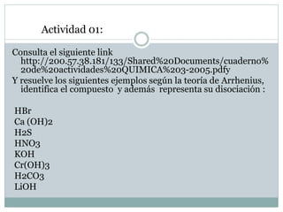 Consulta el siguiente link
http://200.57.38.181/133/Shared%20Documents/cuaderno%
20de%20actividades%20QUIMICA%203-2005.pdfy
Y resuelve los siguientes ejemplos según la teoría de Arrhenius,
identifica el compuesto y además representa su disociación :
HBr
Ca (OH)2
H2S
HNO3
KOH
Cr(OH)3
H2CO3
LiOH
Actividad 01:
 