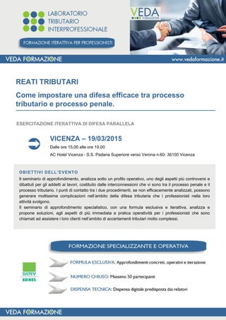 REATI TRIBUTARI
Come impostare una difesa efficace tra processo
tributario e processo penale.___________________________________________________________
VICENZA – 19/03/2015
Dalle ore 15,00 alle ore 19,00
AC Hotel Vicenza - S.S. Padana Superiore verso Verona n.60- 36100 Vicenza
OBIETTIVI DELL’EVENTO
Il seminario di approfondimento, analizza sotto un profilo operativo, uno degli aspetti più controversi e
dibattuti per gli addetti ai lavori, costituito dalle interconnessioni che vi sono tra il processo penale e il
processo tributario. I punti di contatto tra i due procedimenti, se non efficacemente analizzati, possono
generare moltissime complicazioni nell’ambito della difesa tributaria che i professionisti nella loro
attività svolgono.
Il seminario di approfondimento specialistico, con una formula esclusiva e iterattiva, analizza e
propone soluzioni, agli aspetti di più immediata e pratica operatività per i professionisti che sono
chiamati ad assistere i loro clienti nell’ambito di accertamenti tributari molto complessi.
ESERCITAZIONE ITERATTIVA DI DIFESA PARALLELA
 