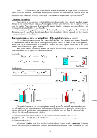 Em 1911, foi descoberto que certos metais, quando submetidos a temperaturas extremamente
baixas, poderiam conduzir a eletricidade sem apresentar nenhum tipo de resistência. Abriu-se assim, as
20
portas para uma verdadeira revolução tecnológica, a descoberta das propriedades supercondutoras .

Condução eletrolítica:
Para ocorrer a passagem de corrente elétrica num determinado meio é preciso que haja cargas
elétricas livres, num movimento ordenado. Nas soluções contendo íons (eletrólitos) não há elétrons “livres”,
como nos metais. Para o transporte da corrente elétrica num líquido é necessário a presença de íons ( na
forma de solução de eletrólitos ou sais fundidos ).
O movimento de cargas iônicas através da fase líquida, causado pela aplicação de eletricidade é
chamado condução eletrolítica. Durante a condução eletrolítica, temos elétrons escoando por fios externos
e íons escoando através da solução.

Reação química pode gerar corrente elétrica - Pilha química (acredite se quiser):
Na reação química entre o metal Zn e a solução de CuSO 4 , por exemplo, observamos a deposição
de cobre metálico sobre a placa de Zn e zinco passando para a solução na forma de íon. Nesse processo,
ocorre uma reação denominada de óxido-redução, ou seja, há ganho e perda de elétrons; o Zn perde
elétrons (mais reativo) e o Cu ganha elétrons.
Ora, se no contato direto entre o metal e a solução de outro metal composto há a transferência
direta de elétrons, que tal separá-los por um fio condutor?
Semi-reação:

-

Zn

-

Cu(s)

Zn(s) - 2 e
Cu

2+

(aq)

+2e

2+

Zn(s)

1

(aq)

CuSO 4 (aq)
Reação global:

Zn(s) + Cu

2+

(aq)

2+

Cu(s) + Zn

2

Cu(s)

(aq

CuSO4 (aq)

Cu (s)

Zn(s)

ZnSO4 (aq)

Zn (s)

CuSO4

ZnSO4
antes

depois

No quadro 1, a reação está representada pela equação acima. No quadro 2 a constatação de que
nos dois recipientes não há aparentemente nenhuma reação. E, finalmente, no quadro 3 o contato indireto
entre os dois tipos de metais e suas respectivas soluções, possibilita obter um fluxo de elétrons pelo fio
externo. Em outras palavras, corrente elétrica.
17 - Rosmorduc, J., “Üma História da Física e da Química - de Tales a Einstein”,Rio de Janeiro:Jorge Zahar Editor, 1985. 199p.
a
18 - Paraná, D.N.,”FÍSICA”, São Paulo: Ática, 2 . ed., 1994, p.372-376.
19 - Bipolo é a denominação dada a todo dispositivo que apresenta terminais com um pólo (+) e um pólo (-), por exemplo, pilhas e baterias.
20 - Ciência Hoje, 1988,49(9)26-35.

Chamamos de pilha uma fonte de eletricidade resultante de uma reação espontânea de óxidoredução. Através deste princípio, tem-se fornecido energia às nossas lanternas, rádios, brinquedos, etc. Este
10

 