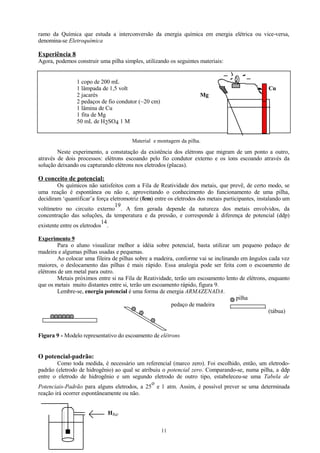ramo da Química que estuda a interconversão da energia química em energia elétrica ou vice-versa,
denomina-se Eletroquímica

Experiência 8
Agora, podemos construir uma pilha simples, utilizando os seguintes materiais:
1 copo de 200 mL
1 lâmpada de 1,5 volt
2 jacarés
2 pedaços de fio condutor (~20 cm)
1 lâmina de Cu
1 fita de Mg
50 mL de H2SO4 1 M

Cu
Mg

Material e montagem da pilha.

Neste experimento, a constatação da existência dos elétrons que migram de um ponto a outro,
através de dois processos: elétrons escoando pelo fio condutor externo e os íons escoando através da
solução deixando ou capturando elétrons nos eletrodos (placas).

O conceito de potencial:
Os químicos não satisfeitos com a Fila de Reatividade dos metais, que prevê, de certo modo, se
uma reação é espontânea ou não e, aproveitando o conhecimento do funcionamento de uma pilha,
decidiram ‘quantificar’a força eletromotriz (fem) entre os eletrodos dos metais participantes, instalando um
19
voltímetro no circuito externo . A fem gerada depende da natureza dos metais envolvidos, da
concentração das soluções, da temperatura e da pressão, e corresponde à diferença de potencial (ddp)
14
existente entre os eletrodos .
Experimento 9
Para o aluno visualizar melhor a idéia sobre potencial, basta utilizar um pequeno pedaço de
madeira e algumas pilhas usadas e pequenas.
Ao colocar uma fileira de pilhas sobre a madeira, conforme vai se inclinando em ângulos cada vez
maiores, o deslocamento das pilhas é mais rápido. Essa analogia pode ser feita com o escoamento de
elétrons de um metal para outro.
Metais próximos entre si na Fila de Reatividade, terão um escoamento lento de elétrons, enquanto
que os metais muito distantes entre si, terão um escoamento rápido, figura 9.
Lembre-se, energia potencial é uma forma de energia ARMAZENADA.
pilha
pedaço de madeira
(tábua)

Figura 9 - Modelo representativo do escoamento de elétrons

O potencial-padrão:
Como toda medida, é necessário um referencial (marco zero). Foi escolhido, então, um eletrodopadrão (eletrodo de hidrogênio) ao qual se atribuiu o potencial zero. Comparando-se, numa pilha, a ddp
entre o eletrodo de hidrogênio e um segundo eletrodo de outro tipo, estabeleceu-se uma Tabela de
o
Potenciais-Padrão para alguns eletrodos, a 25 e 1 atm. Assim, é possível prever se uma determinada
reação irá ocorrer espontâneamente ou não.
H2(g)
11

 