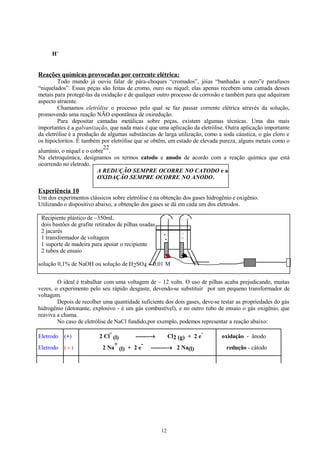 H+

Reações químicas provocadas por corrente elétrica:
Todo mundo já ouviu falar de pára-choques “cromados”, jóias “banhadas a ouro”e parafusos
“niquelados”. Essas peças são feitas de cromo, ouro ou níquel; elas apenas recebem uma camada desses
metais para protegê-las da oxidação e de qualquer outro processo de corrosão e também para que adquiram
aspecto atraente.
Chamamos eletrólise o processo pelo qual se faz passar corrente elétrica através da solução,
promovendo uma reação NÃO espontânea de oxiredução.
Para depositar camadas metálicas sobre peças, existem algumas técnicas. Uma das mais
importantes é a galvanização, que nada mais é que uma aplicação da eletrólise. Outra aplicação importante
da eletrólise é a produção de algumas substâncias de larga utilização, como a soda cáustica, o gás cloro e
os hipocloritos. É também por eletrólise que se obtêm, em estado de elevada pureza, alguns metais como o
22
alumínio, o níquel e o cobre .
Na eletroquímica, designamos os termos catodo e anodo de acordo com a reação química que está
ocorrendo no eletrodo.
A REDUÇÃO SEMPRE OCORRE NO CATODO e a
OXIDAÇÃO SEMPRE OCORRE NO ANODO.

Experiência 10
Um dos experimentos clássicos sobre eletrólise é na obtenção dos gases hidrogênio e oxigênio.
Utilizando o dispositivo abaixo, a obtenção dos gases se dá em cada um dos eletrodos.
Recipiente plástico de ~350mL
dois bastões de grafite retirados de pilhas usadas
2 jacarés
1 transformador de voltagem
1 suporte de madeira para apoiar o recipiente
2 tubos de ensaio
solução 0,1% de NaOH ou solução de H2SO4 ~ 0,01 M
O ideal é trabalhar com uma voltagem de ~ 12 volts. O uso de pilhas acaba prejudicando, muitas
vezes, o experimento pelo seu rápido desgaste, devendo-se substituir por um pequeno transformador de
voltagem.
Depois de recolher uma quantidade suficiente dos dois gases, deve-se testar as propriedades do gás
hidrogênio (detonante, explosivo - é um gás combustível), e no outro tubo de ensaio o gás oxigênio, que
reaviva a chama.
No caso de eletrólise de NaCl fundido,por exemplo, podemos representar a reação abaixo:
Eletrodo

(+)

Eletrodo

(-)

2 Cl (l)
-------→
Cl2 (g) + 2 e
+
2 Na (l) + 2 e
--------→ 2 Na(l)

12

oxidação - ânodo
redução - cátodo

 
