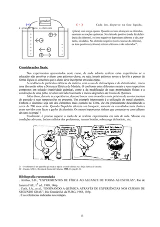 gerador
(+)

( - )

Cada íon, disp er s o na fase líquida,

é atraído par a o eletro d o

+
+
+
+
+
+
+

(placa) com carga oposta. Quando os íons alcançam os eletrodos,
ocorrem as reações químicas. No eletrodo positivo (onde há deficiência de elétrons), os íons negativos depositam elétrons e são, portanto, oxidados. No eletrodo negativo (com excesso de elétrons),
os íons positivos (cátions) retiram elétrons e são reduzidos16.

-

Considerações finais:
Nos experimentos apresentados neste curso, de nada adianta realizar estas experiências se o
educador não envolver o aluno com palavras-chave, ou seja, inserir palavras novas e levá-lo a pensar de
forma lógica os conceitos que o aluno deve incorporar em cada etapa.
A evidência de partículas elétricas da matéria, com o uso de eletroscópios e do eletrolizador, inicia
uma discussão sobre a Natureza Elétrica da Matéria. O confronto entre diferentes metais e seus respectivos
compostos em solução (reatividade química), como a da modificação de suas propriedades físicas e a
construção de uma pilha, revelam um lado fascinante e menos dogmático do Ensino de Química.
Além disso, durante as experiências, deve-se buscar uma atmosfera mais próxima de acontecimentos
do passado e suas repercussões no presente. Um exemplo interessante é a utilização do metal alumínio.
Embora o alumínio seja um dos elementos mais comuns na Terra, ele era praticamente desconhecido a
cerca de 200 anos atrás. Quando Napoleão oferecia um banquete, somente os convidados mais ilustres
eram servidos com facas e garfos de alumínio. Os menos importantes tinham que contentar-se com talheres
de ouro ou prata 1 !
Finalmente, é preciso superar o medo de se realizar experimentos em sala de aula. Mesmo em
condições adversas, baixos salários dos professores, turmas lotadas, sobrecarga de horário, etc.

21 - O voltímetro é um aparelho que mede a ddp ou a tensão elétrica ou a força elétrica do circuito.
22 - Ciscato, A.M.C., Revista de Ensino de Ciências, 1988, 21, pág.24-36.

Bibliografia recomendada
. Arribas, S.D., “EXPERIMENTOS DE FÍSICA AO ALCANCE DE TODAS AS ESCOLAS”, Rio de
a
Janeiro:FAE, 1 ed., 1988, 146p.
. Coch, J.A., et al., “ENSINANDO A QUÍMICA ATRAVÉS DE EXPERIÊNCIAS NOS CURSOS DE
SEGUNDO GRAU”, Rio Grande:Ed. da FURG, 1988, 103p.
. E as referências indicadas nos rodapés.

13

 