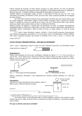 Charles Augustin de Coulomb, um físico francês, pesquisou as cargas elétricas; em 1785, ele descobriu
que atração (ou repulsão) entre pequenas esferas carregadas é inversamente proporcional ao quadrado da
distância entre elas. A unidade coulomb, de quantidade de eletricidade, provém de seu nome.
Abraham Bennet, um pesquisador inglês, inventou o eletroscópio de folha de ouro, em 1787. Esse
instrumento foi utilizado, em diferentes versões, até nossos dias, como o principal aparelho de investigação
de cargas elétricas.
Em 1820, Hans Christiam Oerstead, físico dinamarquês, descobriu que uma corrente elétrica gera
um campo magnético. André Marie Ampère, cientista francês, investigou sobre a natureza da corrente
eletrica (a unidade da corrente foi retirada de seu nome). Em 1827, Georg Simon Ohm, físico alemão,
montou as relações entre corrente elétrica, tensão e resistência (lei de Ohm).
Michael Faraday, da Inglaterra, é famoso pela sua descoberta, em 1832, da indução eletromagnética
(independentemente do americano Joseph Henry). Faraday realizou também experimentos importantes em
eletricidade estática, introduzindo a idéia de linhas de força no campo elétrico, ao redor de corpos
eletrizados.
C.F. Varley e James Wimshurst, ingleses, e Robert J. Van de Graaff, americano, desenvolveram
tipos diferentes de geradores eletrostáticos. E, no início deste século, Lord Rutherford e Robert Millikan,
entre outros, realizaram pesquisas que levaram as modernas teorias sobre o átomo e a natureza das
6
cargas elétricas .

Leis de Atração e Repulsão Elétricas – dois tipos de eletricidade:
Assim como o magnetismo existem os pólos de nomes diferentes (norte-sul), em eletricidade existem
7
cargas positivas e negativas .

N

S

Experiência 1:
Prepare uma montagem do eletroscópio semelhante à indicada nas figuras 1.1 e 1.2. Atrite uma barra ou
cano de PVC em um pedaço de lã e aproxime da bolinha de isopor revestida com papel de alumínio, observe.

Depois, atrite outro cano de PVC e aproxime-o da caneta plástica equilibrada num suporte com rebite,
conforme mostra a figura 1.2.

Fig. 1.1 - Eletroscópio com bola pendurada.

Fig. 1.2 - Eletroscópio em barra.

Repita a experiência, alternando o cano rapidamente por materiais atritados diferentes, lã e seda, por
exemplo.
Experiência 2
Aproxime um corpo eletrizado da esfera condutora, figura 2.
Observe que as folhas de alumínio se abrem.

chumaço de papel
aluminado
pote de vidro

haste de metal
folha de
alumí nio

Fig. 2 - Eletroscópio
6 - A Eletrônica na Base, 23 (1979) págs.22 a 27.
7 - “Manual de Instruções - mini-laboratório de ciência EXITUS”, São Paulo:Mirador Internacional, 1971,116 p.

Isso ocorre porque o corpo eletrizado induz, na esfera condutora, cargas de sinal contrário às dele,
fazendo com que as cargas de mesmo sinal se concentrem nas folhas de alumínio, o que produz repulsão
entre as folhas.

Por que se eletriza uma barra atritada?

3

 