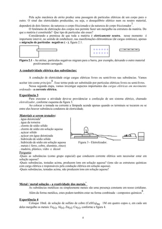 Pela ação mecânica do atrito produz uma passagem de partículas elétricas de um corpo para o
outro. O sinal das eletricidades produzidas, ou seja, o desequilíbrio elétrico num ou noutro material,
7
dependerá de dois fatores: da natureza o corpo friccionado e da natureza do corpo friccionador .
O fenômeno de eletrização dos corpos nos permite fazer um mergulho na estrutura da matéria. Do
que a matéria é constituída? Que tipo de partículas são essas?
Considerando a premissa de que toda a matéria é eletricamente neutra, nesse momento é
importante intervir, no sentido de estabelecer, nas manifestações elétrostáticas (de cargas estáticas), apenas
a migração de partículas negativas ( - ), figura 2.1.

++++++
++++++

__

Figura 2.1 - Ao atritar, partículas negativas migram para a barra, por exemplo, deixando o outro material
positivamente carregado.

A condutividade elétrica das substâncias:
A condução de eletricidade exige cargas elétricas livres ou semi-livres nas substâncias. Vamos
8
aceitar isto como princípio . Esse termo pode ser substituído por partículas elétricas livres ou semi-livres.
Nessa segunda etapa, vamos investigar aspectos importantes das cargas elétricas em movimento
ordenado - a corrente elétrica.

Experiência 3
Para executar a atividade deve-se providenciar a confecção de um sistema elétrico, chamado
eletrolizador, conforme esquema da figura 3.
Ao colocar a tomada na corrente a lâmpada acende apenas quando os terminais se tocarem ou se
entre eles houver substância condutora de eletricidade.

Materiais a serem testados:
. água deionizada9
. água da torneira
. cloreto de sódio sólido
. cloreto de sódio em solução aquosa
. açúcar sólido
. açúcar em água deionizada
. hidróxido de sódio sólido
. hidróxido de sódio em solução aquosa
. metais ( ferro, cobre, alumínio, zinco)
. madeira, plástico, vidro e álcool

Figura 3 - Eletrolizador.

Pergunta:
-Quais as substâncias (como grupo especial) que conduzem corrente elétrica sem necessitar estar em
solução aquosa?
-Quais substâncias, testadas acima, produzem íons em solução aquosa? (íons são as estruturas químicas
com carga elétrica e responsáveis pela condução elétrica em solução aquosa).
-Quais substâncias, testadas acima, não produzem íons em solução aquosa?

Metal / metal solução - a reatividade dos metais

*

As substâncias metálicas ou simplesmente metais são uma presença constante em nosso cotidiano.
8
Além da forma metálica, estes podem também estar na forma combinada - compostos químicos .

Experiência 4
Coloque 10mL de solução de sulfato de cobre (CuSO 4)aq. 1M em quatro copos e, em cada um
deles mergulhe os metais: Fe(s), Al(s), Zn(s); Cu(s), conforme a figura 4.
4

 