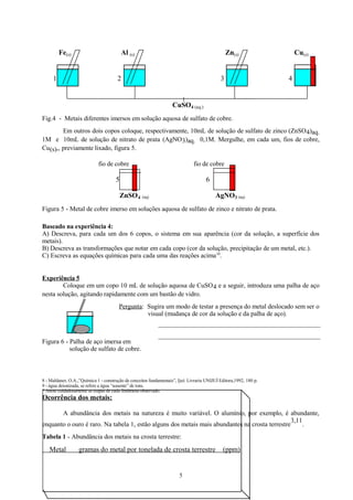 Fe(s)

Al (s)

1

Zn(s)

2

3

Cu(s)
4

CuSO4 (aq.)
Fig.4 - Metais diferentes imersos em solução aquosa de sulfato de cobre.
Em outros dois copos coloque, respectivamente, 10mL de solução de sulfato de zinco (ZnSO 4)aq.
1M e 10mL de solução de nitrato de prata (AgNO 3)aq. 0,1M. Mergulhe, em cada um, fios de cobre,
Cu(s),, previamente lixado, figura 5.
fio de cobre

fio de cobre

5

6
ZnSO 4 (aq)

AgNO3 (aq)

Figura 5 - Metal de cobre imerso em soluções aquosa de sulfato de zinco e nitrato de prata.
Baseado na experiência 4:
A) Descreva, para cada um dos 6 copos, o sistema em sua aparência (cor da solução, a superfície dos
metais).
B) Descreva as transformações que notar em cada copo (cor da solução, precipitação de um metal, etc.).
C) Escreva as equações químicas para cada uma das reações acima 10.
Experiência 5
Coloque em um copo 10 mL de solução aquosa de CuSO 4 e a seguir, introduza uma palha de aço
nesta solução, agitando rapidamente com um bastão de vidro.
Pergunta: Sugira um modo de testar a presença do metal deslocado sem ser o
visual (mudança de cor da solução e da palha de aço).

Figura 6 - Palha de aço imersa em
solução de sulfato de cobre.

8 - Maldaner, O.A.,”Química 1 - construção de conceitos fundamentais”, Ijuí: Livraria UNIJUÍ Editora,1992, 180 p.
9 - água deionizada, se refere a água “ausente” de íons.
* Anote cuidadosamente as etapas de cada fenômeno observado.

Ocorrência dos metais:
A abundância dos metais na natureza é muito variável. O alumínio, por exemplo, é abundante,
3,11
enquanto o ouro é raro. Na tabela 1, estão alguns dos metais mais abundantes na crosta terrestre
.
Tabela 1 - Abundância dos metais na crosta terrestre:

Metal

gramas do metal por tonelada de crosta terrestre

5

(ppm)

 