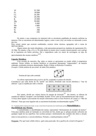 Al
Fe
Ca
Na
K
Mg
Ti
Mn
Rb
Sr
Ba

81.300
50.000
36.300
28.300
25.900
20.900
4.400
1.000
310
300
250

Os metais e seus compostos (os minerais) não se encontram espalhados de maneira uniforme na
natureza. Eles se encontram em determinados lugares, como o ouro (Au), em rochas ou misturado à areia
dos rios.
Para extrair metais que ocorrem combinados, existem várias técnicas, agrupadas sob o nome de
METALURGIA.
Alguns metais são muito abundantes, e não apresentam perspectivas imediatas de esgotamento (Fe,
Al, Mg). No entanto, o Hg, o Cu e o Ni estão dentre os metais raros e usados intensivamente, com o perigo
de se esgotarem em futuro próximo. Daí a importância cada vez maior da reciclagem, ou seja, do
3,11
aproveitamento das sucatas metálicas
.

Ligação Metálica:
Com exceção do mercúrio, Hg, todos os metais se apresentam no estado sólido à temperatura
ambiente. Nestes sólidos, os átomos metálicos se encontram densamente “empacotados”, de maneira
ordenada, resultando estruturas denominadas: Redes, Células ou Retículos Cristalinos.
Exemplo: Célula unitária de um cristal de sódio (Na) metálico.

Sistema do tipo cubo centrado
As esferas representam íons positivos de Na, ocupando os pontos do retículo.
Considera-se que cada átomo de Na “perde” um elétron, formando uma nuvem eletrônica ( “mar de
elétrons” ) que se espalha por todo o retículo.

12
Nos metais, devido aos valores baixos de energia de ionização
dos átomos, os elétrons da
camada de valência “escapam” com facilidade, ficando “livres” para se movimentarem por todo cristal.
A força desta ligação é proveniente da atração eletrostática entre os Íons Positivos do cristal e o “Mar de
13,14
Elétrons”. Note que essas ligações não se encontram localizadas em determinadas regiões
.
10 - A equação química expressa uma reação, ou seja, é uma forma de representar uma transformação química Maleabilidade

e

Ductibilidade dos Metais:
A maleabilidade e a ductibilidade dos metais, representam “deslizamentos de camadas de átomos”.
Uma peça metálica pode ser laminada ou convertida em fios, desde que se aplique pressão suficiente em
qualquer região de sua superfície. Isto acontece porque o deslizamento das camadas não altera a atração
14
entre os íons positivos e a nuvem eletrônica. Portanto, o metal permanece estável .

Pergunta: Por quê num sólido iônico, após uma pancada, há a quebra do cristal (clivagem) ?

6

 