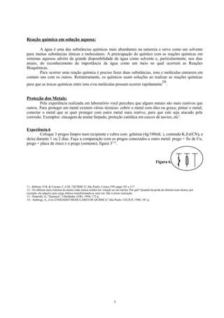 Reação química em solução aquosa:
A água é uma das substâncias químicas mais abundantes na natureza e serve como um solvente
para muitas substâncias iônicas e moleculares. A preocupação do químico com as reações químicas em
sistemas aquosos advém da grande disponibilidade da água como solvente e, particularmente, nos dias
atuais, do reconhecimento da importância da água como um meio no qual ocorrem as Reações
Bioquímicas.
Para ocorrer uma reação química é preciso fazer duas substâncias, íons e moléculas entrarem em
contato uns com os outros. Rotineiramente, os químicos usam soluções ao realizar as reações químicas
16
para que as trocas químicas entre íons e/ou moléculas possam ocorrer rapidamente .

Proteção dos Metais:
Pela experiência realizada em laboratório você percebeu que alguns metais são mais reativos que
outros. Para proteger um metal existem várias técnicas: cobrir o metal com óleo ou graxa; pintar o metal;
conectar o metal que se quer proteger com outro metal mais reativo, para que este seja atacado pela
corrosão. Exemplos: zincagem de arame farpado, proteção catódica em cascos de navios, etc3.
Experiência 6
Coloque 3 pregos limpos num recipiente e cubra com gelatina (4g/100mL ), contendo K 3Fe(CN)6 e
deixe durante 1 ou 2 dias. Faça a comparação com os pregos conectados a outro metal: prego + fio de Cu,
prego + placa de zinco e o prego (somente), figura 33,11.

Figura 6.

11 - Beltran, O.B. & Ciscato, C.A.M.,”QUÍMICA”,São Paulo: Cortez,1991,págs.185 a 217.
12 - Os elétrons mais externos do átomo estão menos retidos em relação ao seu núcleo. Por quê? Quando há perda de elétrons num átomo, por
exemplo, ele adquire uma carga elétrica transformando-se num íon. Daí o termo ionização.
13 - Sisterolli, G.,”Química”, Uberlândia: EDG, 1994, 172 p.
14 - Ambrogi, A., et al.,ÜNIDADES MODULARES DE QUÍMICA”,São Paulo: CECICP, 1980, 381 p.

7

 