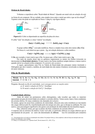 Ordem de Reatividade:
Voltemos a experiência sobre “Reatividade de Metais”. Quando um metal está em solução ele está
8
na forma de um composto. Há na verdade, uma simples troca entre o metal que entra e que sai da solução .
Vejamos como isto pode ser explicado no frasco 3 (pág.6), veja figura abaixo.

Zn(s)

Zn(s),

CuSO 4(aq)
antes

ZnSO 4(aq)
depois

Figura 6.1: Cobre se depositando na superfície da placa de zinco.
O cobre “saiu” da solução e o zinco “entrou” na solução:

Zn(s) + CuSO4 (aq)

ZnSO4 (aq) + Cu(s)

-O grupo sulfato (SO4 ) em nada modificou. Houve a simples troca entre dois metais (Zn e Cu).
No frasco 6, você observou que a prata , Ag, em solução deslocou o cobre metálico:

Cu(s) + AgNO3 (aq)

Ag(s) + Cu(NO 3 )2 (aq)

O Zn, por exemplo, é mais reativo que o Cu. Ao passo que, o Cu é mais reativo que a Ag.
Por meio de reações desse tipo os químicos organizaram os metais em Ordem (crescente ou
decrescente) de Reatividade Química. O mais reativo (na forma metálica) sempre desloca o menos reativo
quando estiver na solução (como composto). O contrário não acontece.
A seguir, apresentamos uma Fila ou Tabela de Reatividade dos principais metais (incluindo o
Hidrogênio que não é metal) e, também, de reatividade dos não metais (Ametais); envolvendo os elementos
de maior interesse:

Fila de Reatividade:
Metais Li K Ba Ca Na Mg Al Mn Zn Cr Fe Ni Sn Pb H Cu Hg Ag Pt Au
Ametais F Cl Br I S
Pergunta: Baseado na fila de reatividade, você consegue prever as reações entre:
a) Al metal e solução de FeCl 3 ? Justifique.
b) Ni metal e solução de CuCl 2 ? Justifique.

Condutividade elétrica:
Antes de entrar em pormenores sobre eletroquímica, cabe ressaltar que todos os materiais
apresentam um grau de resistividade em conduzir a corrente elétrica. Temos assim, maus e bons condutores
de corrente elétrica. Os maus condutores são chamados de isolantes.
Os metais, apesar de serem bons condutores de eletricidade, oferecem uma certa resistência ao movimento
das cargas elétricas pelo fio, transformando parte da energia em calor, que se dissipa no ambiente. Por esse
motivo, uma porcentagem significativa dos gastos com produção de eletricidade não trás benefício algum.
Mas, afinal de contas, por que os metais são bons condutores de corrente elétrica?
A resposta está na estrutura da matéria. Como você sabe, as partículas elétricas ou cargas elétricas que se
movimentam de um ponto ao outro são denominados de elétrons.
Isso foi constatado pelo somatório
de
15 - Esta pergunta deve ser levada em consideração mais adiante. De qualquer forma, já deixa implícito a idéia de forças de interação entre seus
átomos e/ou moléculas e suas vizinhas
16 - Brady, J.E. & Humiston, G.E.,”Química Geral”, Rio de Janeiro:LTC, 1983, 572 p.

8

 