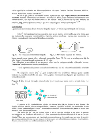 várias experiências realizadas por diferentes cientistas, tais como: Crookes, Faraday, Thomsom, Millikan,
17
Wilson, Rutherford, Pierre e Marie Curie .
O fato é que, para se ter corrente elétrica é preciso que haja cargas elétricas em movimento
ordenado. No metal o movimento dos elétrons é desordenado. Então, como estabelecer nesse material uma
corrente elétrica, que exija movimento ordenado dos elétrons? Bem, é preciso que haja uma diferença de
18,19
potencial, ddp, entre os pontos do metal, o que pode ser conseguido através de um bipolo
.
Experiência 7
Ligue as duas extremidades de um fio numa lâmpada, figura 7.1. Observe que a lâmpada não acendeu.
a
Esta 1 etapa pode parecer desnecessária, mas leva o aluno a compreender, de certa forma, que
não basta um fio para gerar corrente elétrica. É preciso aplicar uma força - energia, para movimentar os
elétrons ordenadamente e acender a lâmpada, por exemplo.

+
Pilha

_
Fig. 7.1 - Fio conectado diretamente à lâmpada.

Fig. 7.2 - Movimento ordenado dos elétrons.

Numa segunda etapa, conecte o fio e a lâmpada numa pilha, figura 7.2. No caso, se a voltagem ou ddp da
pilha for de 1,5 volts,a lâmpada terá que ser de 1,5 volts.
Fica evidenciado a necessidade de um gerador ( pilha, bateria, etc) para acender a lâmpada, ou seja,
“empurrar” os elétrons num movimento ordenado.
Talvez a propriedade que mais caracterize os metais seja sua alta condutibilidade elétrica no estado
sólido.
+ Os compostos iônicos (Na Cl , por exemplo) são bons condutores elétricos apenas quando
fundidos ou, quando dissolvidos em água - isto é, após o rompimento das ligações que mantém os íons
formando o cristal.
Pergunta 2: Que tipo de interação intermolecular (entre moléculas) existe entre o cristal iônico e a
15
água ?
σ

+ - + - +
- + - + + - + - +

-

σ +

+

íon solvatado por
moléculas de água

cristal iônico

Explica-se a alta condutibilidade elétrica dos metais pelo tipo de ligação de seus átomos. Na
ligação metálica, não há elétrons compartilhados, como na Ligação Covalente, ou transferidos de um
átomo a outro, como na Ligação Iônica. Os elétrons relativamente “livresca estrutura podem se mover sem
pertencer a um determinado átomo.
Nos metais há um “mar de elétrons livres” e ao ser aplicada voltagem a um metal, os elétrons
movimentam-se em direção ao pólo positivo (+). Esse movimento de elétrons nada mais é do que a Corrente
14
Elétrica .Para que uma substância seja classificada como condutora de eletricidade, deve ser capaz de permitir
que as cargas elétricas internas movam-se de um ponto ao outro, com a finalidade de completar o circuito elétrico.
A maior parte dos metais são condutores de elétrons. Por quê?

9

 