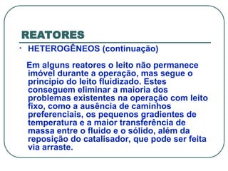 REATORES
• HETEROGÊNEOS (continuação)
Em alguns reatores o leito não permanece
imóvel durante a operação, mas segue o
princípio do leito fluidizado. Estes
conseguem eliminar a maioria dos
problemas existentes na operação com leito
fixo, como a ausência de caminhos
preferenciais, os pequenos gradientes de
temperatura e a maior transferência de
massa entre o fluido e o sólido, além da
reposição do catalisador, que pode ser feita
via arraste.
 