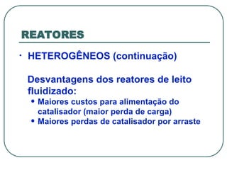 REATORES
• HETEROGÊNEOS (continuação)
Desvantagens dos reatores de leito
fluidizado:
• Maiores custos para alimentação do
catalisador (maior perda de carga)
• Maiores perdas de catalisador por arraste
 