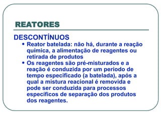 REATORES
DESCONTÍNUOS
• Reator batelada: não há, durante a reação
química, a alimentação de reagentes ou
retirada de produtos
• Os reagentes são pré-misturados e a
reação é conduzida por um período de
tempo especificado (a batelada), após a
qual a mistura reacional é removida e
pode ser conduzida para processos
específicos de separação dos produtos
dos reagentes.
 