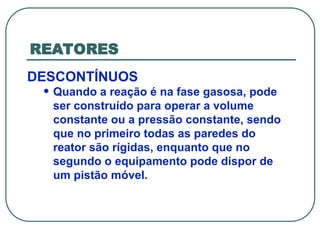 REATORES
DESCONTÍNUOS
• Quando a reação é na fase gasosa, pode
ser construído para operar a volume
constante ou a pressão constante, sendo
que no primeiro todas as paredes do
reator são rígidas, enquanto que no
segundo o equipamento pode dispor de
um pistão móvel.
 