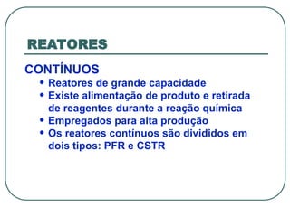 REATORES
CONTÍNUOS
• Reatores de grande capacidade
• Existe alimentação de produto e retirada
de reagentes durante a reação química
• Empregados para alta produção
• Os reatores contínuos são divididos em
dois tipos: PFR e CSTR
 