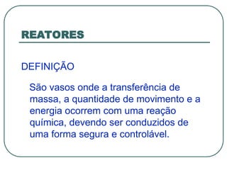 REATORES
DEFINIÇÃO
São vasos onde a transferência de
massa, a quantidade de movimento e a
energia ocorrem com uma reação
química, devendo ser conduzidos de
uma forma segura e controlável.
 