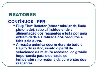 REATORES
CONTÍNUOS - PFR
• Plug Flow Reactor (reator tubular de fluxo
pistonado): tubo cilíndrico onde a
alimentação dos reagentes é feita por uma
extremidade e a retirada dos produtos é
feita pela outra.
• A reação química ocorre durante todo o
trajeto do reator, sendo o perfil de
velocidade da mistura reacional de grande
importância para o controle de
temperatura no reator e da conversão dos
reagentes
 