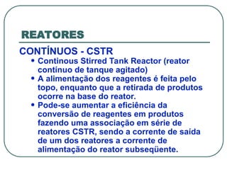 REATORES
CONTÍNUOS - CSTR
• Continous Stirred Tank Reactor (reator
contínuo de tanque agitado)
• A alimentação dos reagentes é feita pelo
topo, enquanto que a retirada de produtos
ocorre na base do reator.
• Pode-se aumentar a eficiência da
conversão de reagentes em produtos
fazendo uma associação em série de
reatores CSTR, sendo a corrente de saída
de um dos reatores a corrente de
alimentação do reator subseqüente.
 