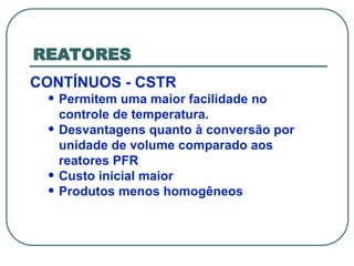 REATORES
CONTÍNUOS - CSTR
• Permitem uma maior facilidade no
controle de temperatura.
• Desvantagens quanto à conversão por
unidade de volume comparado aos
reatores PFR
• Custo inicial maior
• Produtos menos homogêneos
 