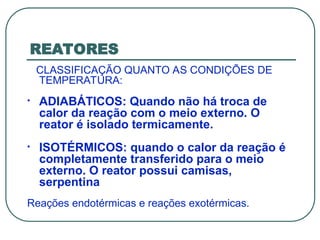 REATORES
CLASSIFICAÇÃO QUANTO AS CONDIÇÕES DE
TEMPERATURA:
• ADIABÁTICOS: Quando não há troca de
calor da reação com o meio externo. O
reator é isolado termicamente.
• ISOTÉRMICOS: quando o calor da reação é
completamente transferido para o meio
externo. O reator possui camisas,
serpentina
Reações endotérmicas e reações exotérmicas.
 